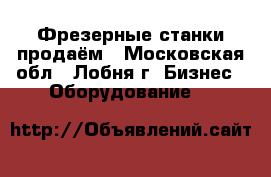 Фрезерные станки продаём - Московская обл., Лобня г. Бизнес » Оборудование   